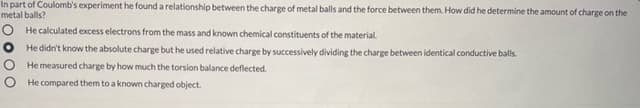 In part of Coulomb's experiment he found a relationship between the charge of metal balls and the force between them. How did he determine the amount of charge on the
metal balls?
O He calculated excess electrons from the mass and known chemical constituents of the material.
He didn't know the absolute charge but he used relative charge by successively dividing the charge between identical conductive balls.
He measured charge by how much the torsion balance deflected.
He compared them to a known charged object.
