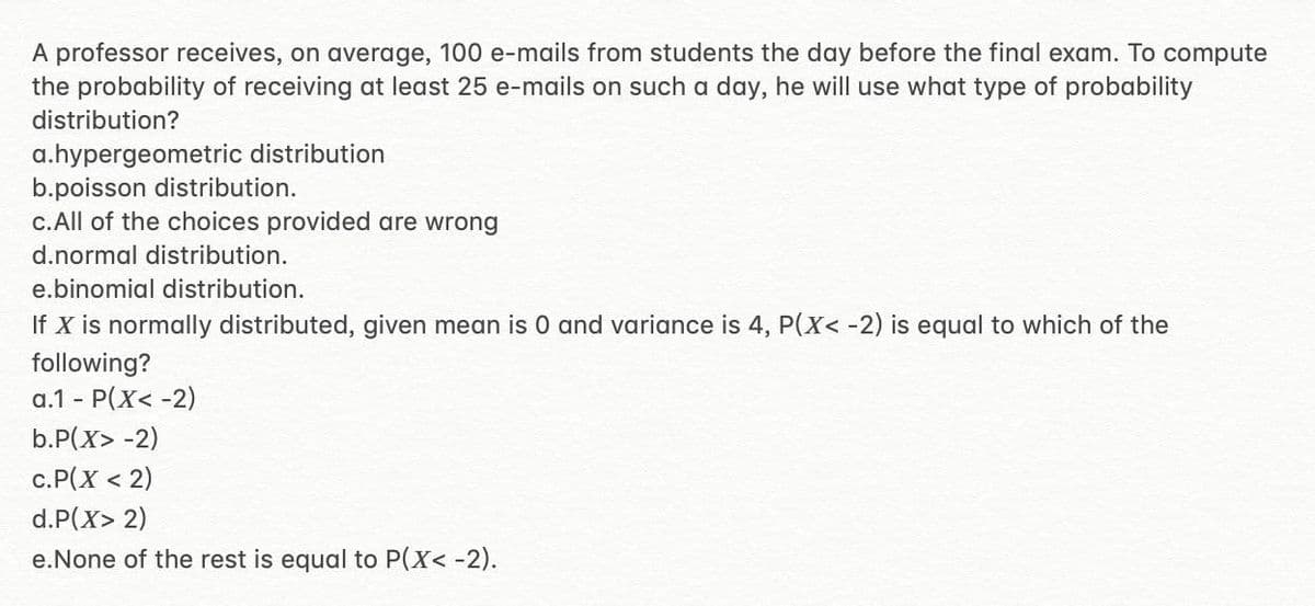 A professor receives, on average, 100 e-mails from students the day before the final exam. To compute
the probability of receiving at least 25 e-mails on such a day, he will use what type of probability
distribution?
a.hypergeometric distribution
b.poisson distribution.
c.All of the choices provided are wrong
d.normal distribution.
e.binomial distribution.
If X is normally distributed, given mean is 0 and variance is 4, P(X< -2) is equal to which of the
following?
a.1 - P(X< -2)
b.P(X> -2)
c.P(X < 2)
d.P(X> 2)
e.None of the rest is equal to P(X< -2).
