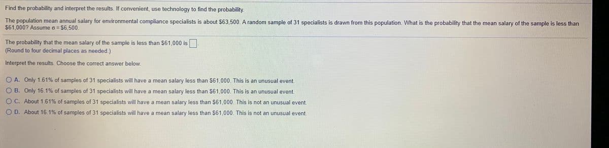 Find the probability and interpret the results. If convenient, use technology to find the probability.
The population mean annual salary for environmental compliance specialists is about $63,500. A random sample of 31 specialists is drawn from this population. What is the probability that the mean salary of the sample is less than
$61,000? Assume o = $6,500.
The probability that the mean salary of the sample is less than $61,000 is
(Round to four decimal places as needed.)
Interpret the results. Choose the correct answer below.
O A. Only 1.61% of samples of 31 specialists will have a mean salary less than $61,000. This is an unusual event.
O B. Only 16.1% of samples of 31 specialists will have a mean salary less than $61,000. This is an unusual event.
O C. About 1.61% of samples of 31 specialists will have a mean salary less than $61,000 This is not an unusual event.
O D. About 16.1% of samples of 31 specialists will have a mean salary less than $61,000. This is not an unusual event.

