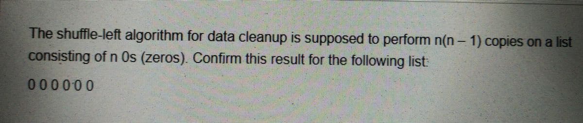 The shuffle-left algorithm for data cleanup is supposed to perform n(n – 1) copies on a list
consisting of n Os (zeros) Confirm this result for the following list
000000
