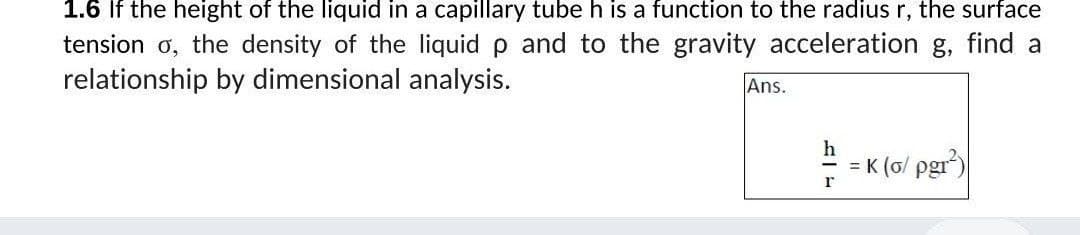 1.6 If the height of the liquid in a capillary tube h is a function to the radius r, the surface
tension o, the density of the liquid p and to the gravity acceleration g, find a
relationship by dimensional analysis.
Ans.
h
= K (ơ/ pgr)
r
