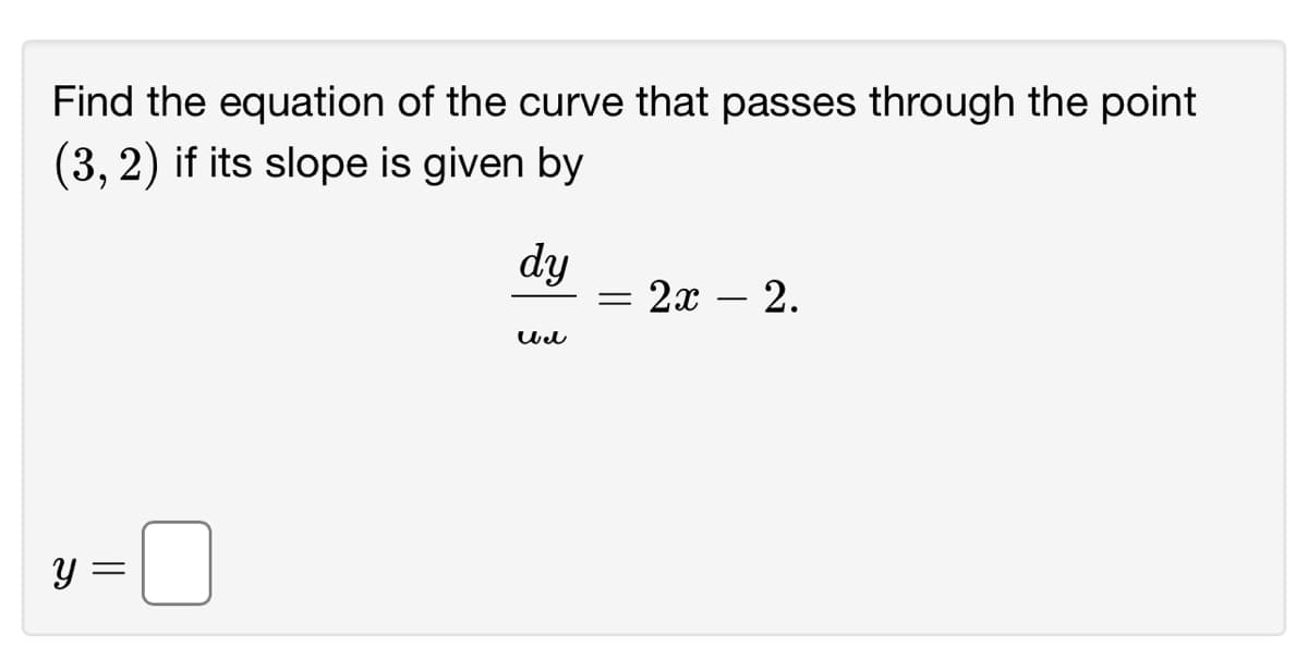 ### Finding the Equation of a Curve

#### Problem Statement
Find the equation of the curve that passes through the point \((3, 2)\) if its slope is given by 

\[ \frac{dy}{dx} = 2x - 2. \]

#### Solution
To find the equation of the curve, we need to integrate the given slope function. The differential equation \(\frac{dy}{dx} = 2x - 2\) can be integrated with respect to \(x\):

\[ y = \int (2x - 2) \, dx. \]

First, solve the integral:

\[ y = \int 2x \, dx - \int 2 \, dx. \]

\[ y = 2 \int x \, dx - 2 \int 1 \, dx. \]

\[ y = 2 \left( \frac{x^2}{2} \right) - 2x + C. \]

Simplify the expression:

\[ y = x^2 - 2x + C. \]

Since the curve passes through the point \((3, 2)\), substitute \(x = 3\) and \(y = 2\) into the equation to find the constant \(C\):

\[ 2 = (3)^2 - 2(3) + C, \]

\[ 2 = 9 - 6 + C, \]

\[ 2 = 3 + C, \]

\[ C = -1. \]

Therefore, the equation of the curve is:

\[ y = x^2 - 2x - 1. \]

This is the required equation of the curve passing through the point \((3, 2)\) with the given slope function.

#### Final Answer

\[ y = x^2 - 2x - 1. \]