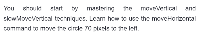 You should start by mastering the moveVertical and
slowMove Vertical techniques. Learn how to use the moveHorizontal
command to move the circle 70 pixels to the left.