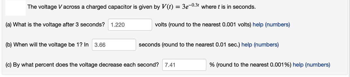 The voltage Vacross a charged capacitor is given by V(t)
= 3e-0.31 where t is in seconds.
(a) What is the voltage after 3 seconds?
1.220
volts (round to the nearest 0.001 volts) help (numbers)
(b) When will the voltage be 1? In 3.66
seconds (round to the nearest 0.01 sec.) help (numbers)
(c) By what percent does the voltage decrease each second? 7.41
% (round to the nearest 0.001%) help (numbers)
