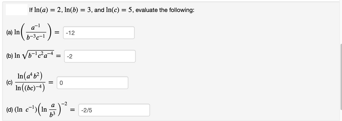 If In(a) = 2, In(b) = 3, and In(c) = 5, evaluate the following:
-1
a
(a) In
-12
b-3c-1
(b) In /b-' c²a¯4
-2
In(ab2)
(c)
In((be)-4)
-2
(4) (In c-1)(In )
а
-2/5
63
||
