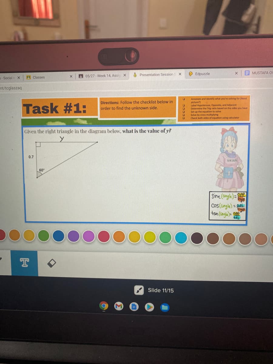 A Presentation Session
3 Edpuzzle
E MUSTAFA OV
S- Social X
A Classes
A 05/27 - Week 14, Assiox
nt/tcglaszaq
Annotate and identify what you're solving for (Need
picture?)
Label Hypotenuse, Opposite, and Adjacent
Determine the Trig ratio based on the sides you have
Set up the equation to solve
Solve by cross multiplying
Check both sides of equation using calculator
Task #1:
Directions: Follow the checklist below in
order to find the unknown side.
Given the right triangle in the diagram below, what is the value of y?
0.7
AMI
60
Sine (ongle)= gPP
Cos (angle) = adi
hyp
tan (angla)= op
adj
Slide 11/15
