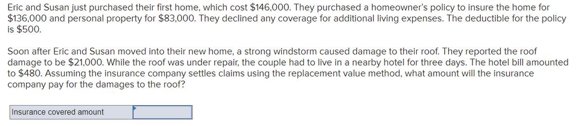 Eric and Susan just purchased their first home, which cost $146,000. They purchased a homeowner's policy to insure the home for
$136,000 and personal property for $83,000. They declined any coverage for additional living expenses. The deductible for the policy
is $500.
Soon after Eric and Susan moved into their new home, a strong windstorm caused damage to their roof. They reported the roof
damage to be $21,000. While the roof was under repair, the couple had to live in a nearby hotel for three days. The hotel bill amounted
to $480. Assuming the insurance company settles claims using the replacement value method, what amount will the insurance
company pay for the damages to the roof?
Insurance covered amount
