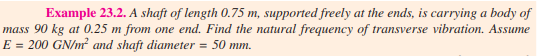 Example 23.2. A shaft of length 0.75 m, supported freely at the ends, is carrying a body of
mass 90 kg at 0.25 m from one end. Find the natural frequency of transverse vibration. Assume
E = 200 GN/m? and shaft diameter = 50 mm.
