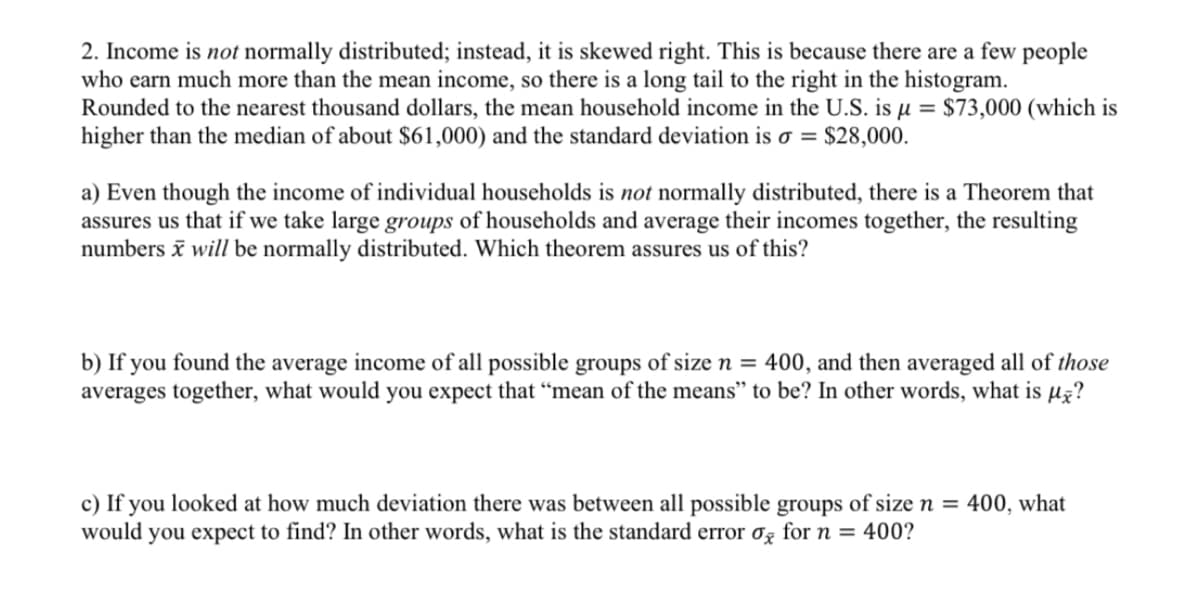 2. Income is not normally distributed; instead, it is skewed right. This is because there are a few people
who earn much more than the mean income, so there is a long tail to the right in the histogram.
Rounded to the nearest thousand dollars, the mean household income in the U.S. is µ = $73,000 (which is
higher than the median of about $61,000) and the standard deviation is o = $28,000.
a) Even though the income of individual households is not normally distributed, there is a Theorem that
assures us that if we take large groups of households and average their incomes together, the resulting
numbers ī will be normally distributed. Which theorem assures us of this?
b) If you found the average income of all possible groups of size n = 400, and then averaged all of those
averages together, what would you expect that “mean of the means" to be? In other words, what is µz?
c) If you looked at how much deviation there was between all possible groups of size n = 400, what
would you expect to find? In other words, what is the standard error og for n = 400?
