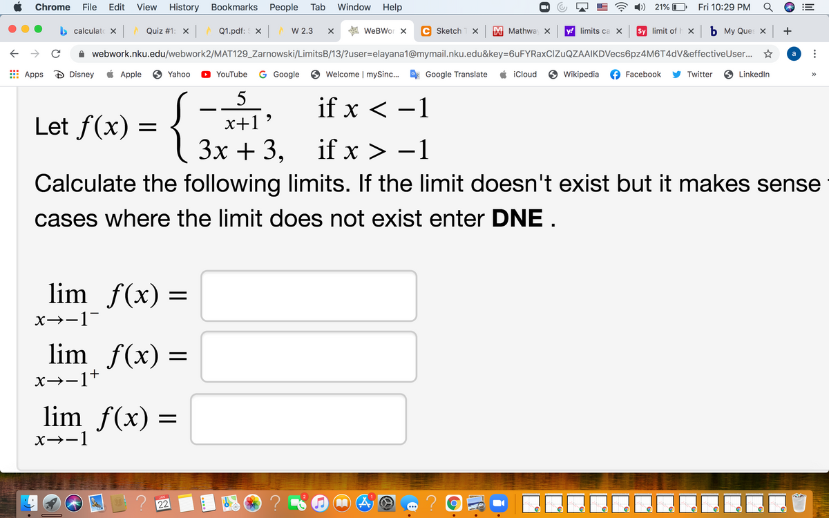 Chrome
File
Edit
View
History Bookmarks
Реople
Tab
Window
Help
21% I
Fri 10:29 PM
calculato X Quiz #1: X
A Q1.pdf: X
W 2.3
WeBWor X
Sketch 1 X
Mathway X
y! limits ca X
Sy limit of h x b My Ques x +
->
webwork.nku.edu/webwork2/MAT129_Zarnowski/LimitsB/13/?user=elayana1@mymail.nku.edu&key=6uFYRaxCIZuQZAAIKDVecs6pz4M6T4dV&effectiveUser.
a
Apps
Disney
Apple
6 Yahoo
YouTube
G Google
Welcome | mySinc...
Google Translate
iCloud
O Wikipedia
Facebook
Twitter
O LinkedIn
>>
if x < -1
Let f(x) =
x+1
Зх + 3,
if x > -1
}
Calculate the following limits. If the limit doesn't exist but it makes sense
cases where the limit does not exist enter DNE.
lim f(x) =
X→-1
lim f(x) =
x→-1+
lim f(x) :
X→-1
JAN
22
lil
