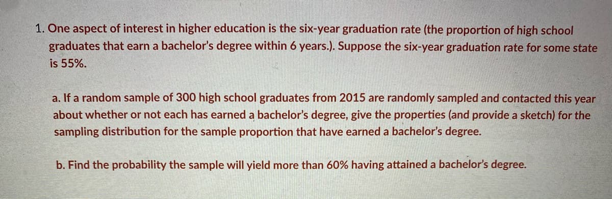 1. One aspect of interest in higher education is the six-year graduation rate (the proportion of high school
graduates that earn a bachelor's degree within 6 years.). Suppose the six-year graduation rate for some state
is 55%.
a. If a random sample of 300 high school graduates from 2015 are randomly sampled and contacted this year
about whether or not each has earned a bachelor's degree, give the properties (and provide a sketch) for the
sampling distribution for the sample proportion that have earned a bachelor's degree.
b. Find the probability the sample will yield more than 60% having attained a bachelor's degree.
