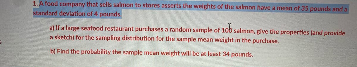 1. A food company that sells salmon to stores asserts the weights of the salmon have a mean of 35 pounds and a
standard deviation of 4 pounds.
a) If a large seafood restaurant purchases a random sample of 106 salmon, give the properties (and provide
a sketch) for the sampling distribution for the sample mean weight in the purchase.
b) Find the probability the sample mean weight will be at least 34 pounds.
