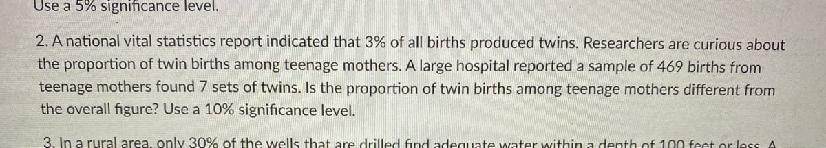 Use a 5% significance level.
2. A national vital statistics report indicated that 3% of all births produced twins. Researchers are curious about
the proportion of twin births among teenage mothers. A large hospital reported a sample of 469 births from
teenage mothers found 7 sets of twins. Is the proportion of twin births among teenage mothers different from
the overall figure? Use a 10% significance level.
3. In a rural area, only 30% of the wells that are drilled find adeguate water within a denth of 100 feet or less A
