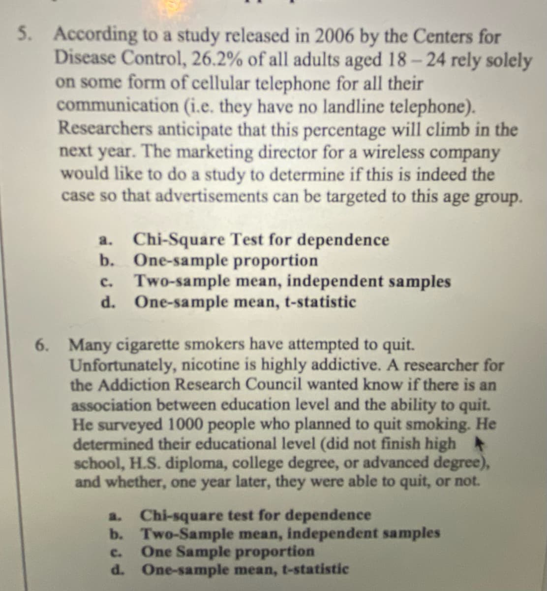 5. According to a study released in 2006 by the Centers for
Disease Control, 26.2% of all adults aged 18- 24 rely solely
on some form of cellular telephone for all their
communication (i.e. they have no landline telephone).
Researchers anticipate that this percentage will climb in the
next year. The marketing director for a wireless company
would like to do a study to determine if this is indeed the
case so that advertisements can be targeted to this age group.
a. Chi-Square Test for dependence
b. One-sample proportion
c. Two-sample mean, independent samples
d. One-sample mean, t-statistic
6. Many cigarette smokers have attempted to quit.
Unfortunately, nicotine is highly addictive. A researcher for
the Addiction Research Council wanted know if there is an
association between education level and the ability to quit.
He surveyed 1000 people who planned to quit smoking. He
determined their educational level (did not finish high
school, H.S. diploma, college degree, or advanced degree),
and whether, one year later, they were able to quit, or not.
a. Chi-square test for dependence
b. Two-Sample mean, independent samples
One Sample proportion
d. One-sample mean, t-statistic
c.
