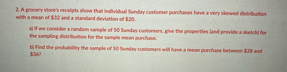 2. A grocery store's receipts show that individual Sunday customer purchases have a very skewed distribution
with a mean of $32 and a standard deviation of $20.
a) If we consider a random sample of 50 Sunday customers, give the properties (and provide a sketch) for
the sampling distribution for the sample mean purchase.
b) Find the probability the sample of 50 Sunday customers will have a mean purchase between $28 and
$36?
