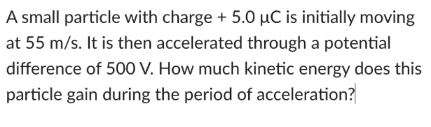 A small particle with charge + 5.0 µC is initially moving
at 55 m/s. It is then accelerated through a potential
difference of 500 V. How much kinetic energy does this
particle gain during the period of acceleration?
