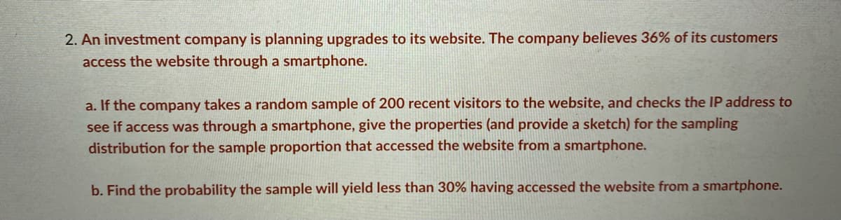 2. An investment company is planning upgrades to its website. The company believes 36% of its customers
access the website through a smartphone.
a. If the company takes a random sample of 200 recent visitors to the website, and checks the IP address to
see if access was through a smartphone, give the properties (and provide a sketch) for the sampling
distribution for the sample proportion that accessed the website from a smartphone.
b. Find the probability the sample will yield less than 30% having accessed the website from a smartphone.
