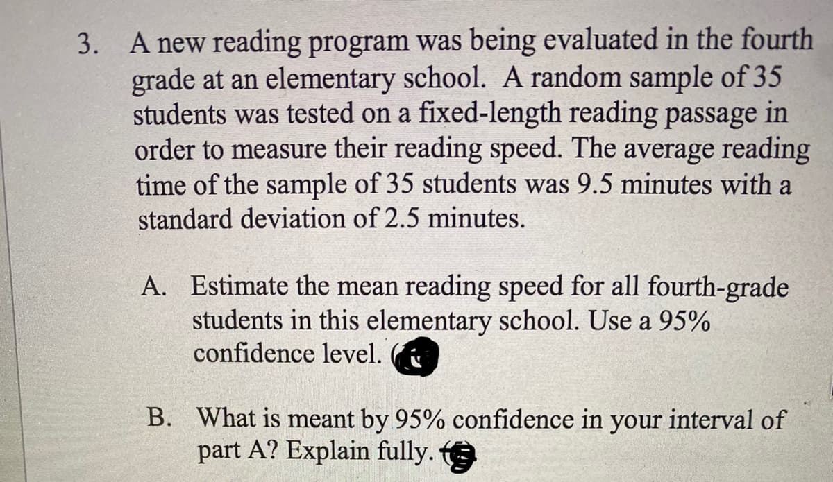 3. A new reading program was being evaluated in the fourth
grade at an elementary school. A random sample of 35
students was tested on a fixed-length reading passage in
order to measure their reading speed. The average reading
time of the sample of 35 students was 9.5 minutes with a
standard deviation of 2.5 minutes.
A. Estimate the mean reading speed for all fourth-grade
students in this elementary school. Use a 95%
confidence level.
B. What is meant by 95% confidence in your interval of
part A? Explain fully.
