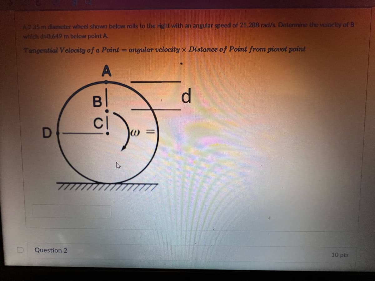 A2.35 m diameter wheel shown below rolls to the right with an angular speed of 21.288 rad/s. Determine the velocity of B
which d-0.649 m below point A
Tangential Velocity of a Point = angular velocity x Distance of Point from piovot point
A
D
Question 2
B
=
d
10 pts