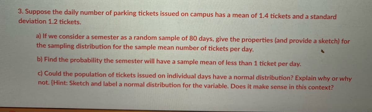 3. Suppose the daily number of parking tickets issued on campus has a mean of 1.4 tickets and a standard
deviation 1.2 tickets.
a) If we consider a semester as a random sample of 80 days, give the properties (and provide a sketch) for
the sampling distribution for the sample mean number of tickets per day.
b) Find the probability the semester will have a sample mean of less than 1 ticket per day.
c) Could the population of tickets issued on individual days have a normal distribution? Explain why or why
not. {Hint: Sketch and label a normal distribution for the variable. Does it make sense in this context?
