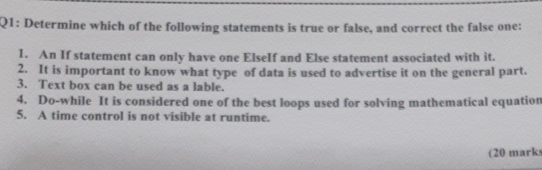 Q1: Determine which of the following statements is true or false, and correct the false one:
1. An If statement can only have one Elself and Else statement associated with it.
2. It is important to know what type of data is used to advertise it on the general part.
3. Text box can be used as a lable.
4. Do-while It is considered one of the best loops used for solving mathematical equation
5. A time control is not visible at runtime.
(20 marks
