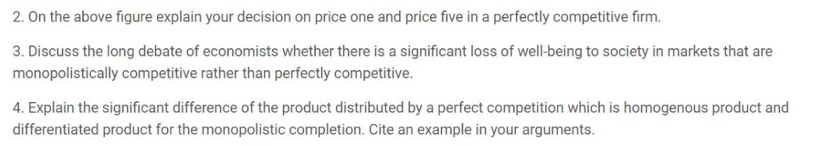 2. On the above figure explain your decision on price one and price five in a perfectly competitive firm.
3. Discuss the long debate of economists whether there is a significant loss of well-being to society in markets that are
monopolistically competitive rather than perfectly competitive.
4. Explain the significant difference of the product distributed by a perfect competition which is homogenous product and
differentiated product for the monopolistic completion. Cite an example in your arguments.
