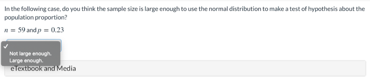 In the following case, do you think the sample size is large enough to use the normal distribution to make a test of hypothesis about the
population proportion?
n = 59 and p = 0.23
Not large enough.
Large enough.
eTextbook and Media
