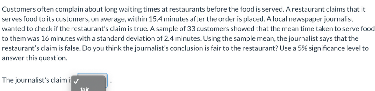 Customers often complain about long waiting times at restaurants before the food is served. A restaurant claims that it
serves food to its customers, on average, within 15.4 minutes after the order is placed. A local newspaper journalist
wanted to check if the restaurant's claim is true. A sample of 33 customers showed that the mean time taken to serve food
to them was 16 minutes with a standard deviation of 2.4 minutes. Using the sample mean, the journalist says that the
restaurant's claim is false. Do you think the journalist's conclusion is fair to the restaurant? Use a 5% significance level to
answer this question.
The journalist's claim is
fair
