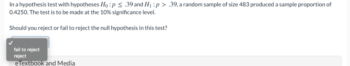 In a hypothesis test with hypotheses Ho : p < .39 and H1 :p > .39, a random sample of size 483 produced a sample proportion of
0.4250. The test is to be made at the 10% significance level.
Should you reject or fail to reject the null hypothesis in this test?
fail to reject
reject
eTextbook and Media
