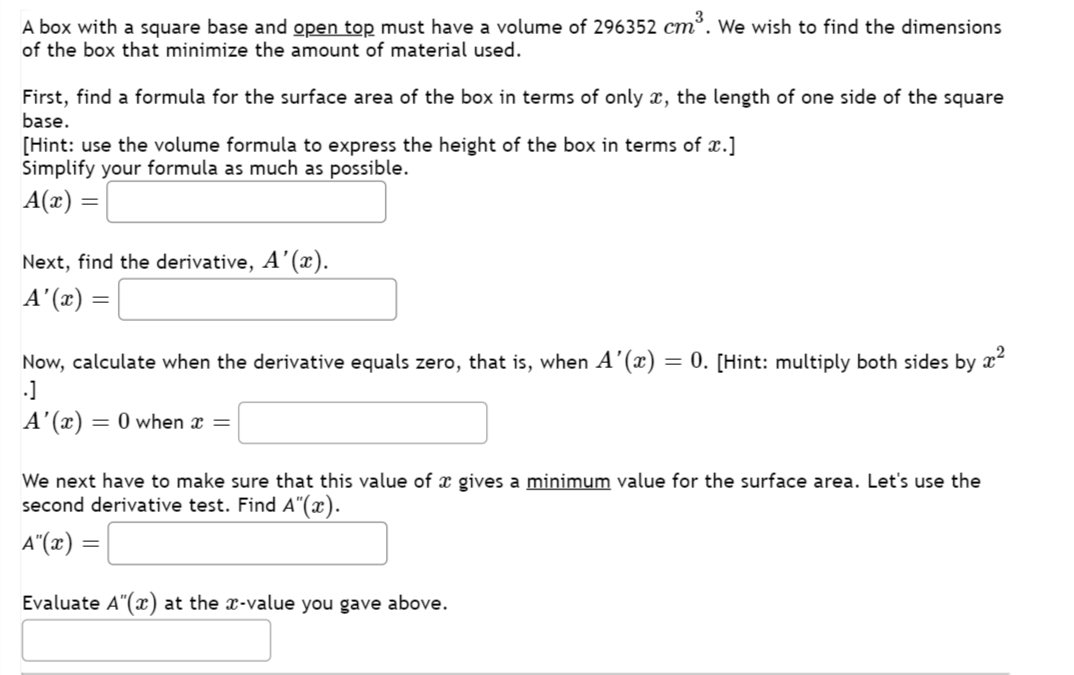 A box with a square base and open top must have a volume of 296352 cm³. We wish to find the dimensions
of the box that minimize the amount of material used.
First, find a formula for the surface area of the box in terms of only a, the length of one side of the square
base.
[Hint: use the volume formula to express the height of the box in terms of x.]
Simplify your formula as much as possible.
A(x) =
Next, find the derivative, A'(x).
A'(x) =
Now, calculate when the derivative equals zero, that is, when A'(x) = 0. [Hint: multiply both sides by
.]
x²
A'(x) =
= 0 when x =
We next have to make sure that this value of a gives a minimum value for the surface area. Let's use the
second derivative test. Find A"(x).
A"(x) =
Evaluate A"(x) at the x-value you gave above.
=