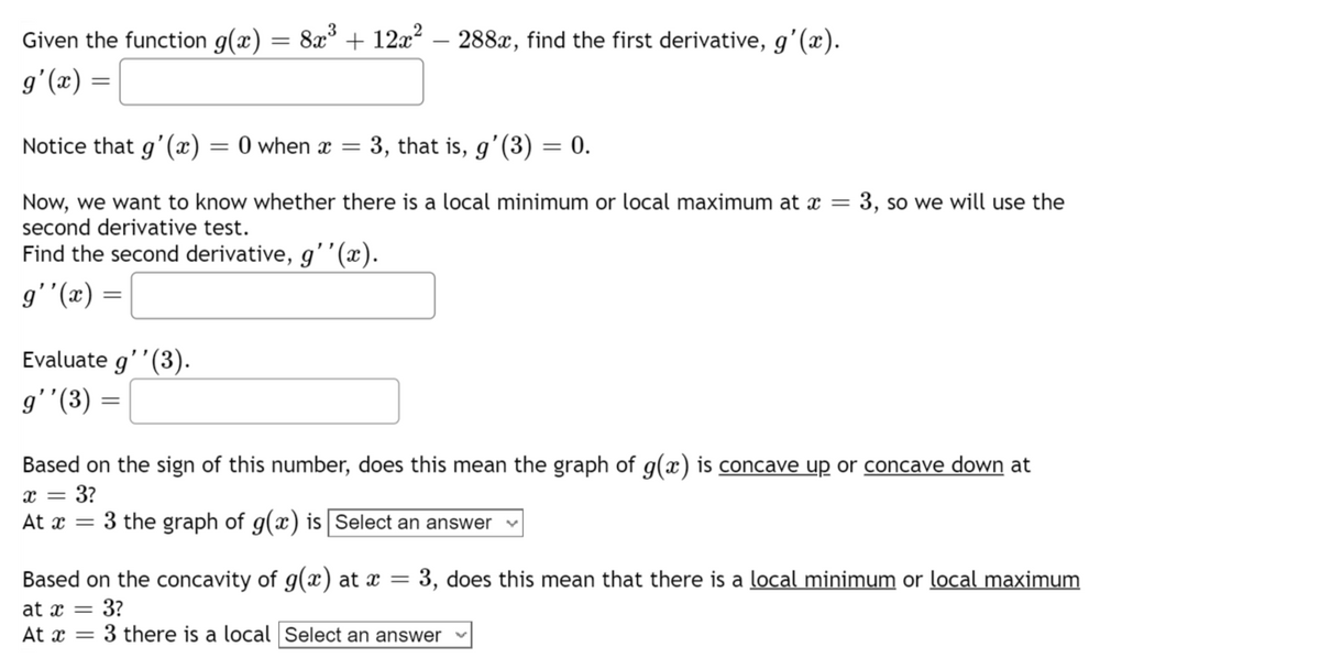 Given the function g(x) = 8x³ + 12x² − 288x, find the first derivative, g'(x).
g'(x) =
Notice that g'(x) = 0 when x = 3, that is, g'(3) = 0.
Now, we want to know whether there is a local minimum or local maximum at x = 3, so we will use the
second derivative test.
Find the second derivative, g''(x).
g''(x) =
Evaluate g''(3).
g'' (3)
=
Based on the sign of this number, does this mean the graph of g(x) is concave up or concave down at
x = 3?
At x = 3 the graph of g(x) is Select an answer
Based on the concavity of g(x) at x = 3, does this mean that there is a local minimum or local maximum
at x = 3?
At x=3 there is a local Select an answer