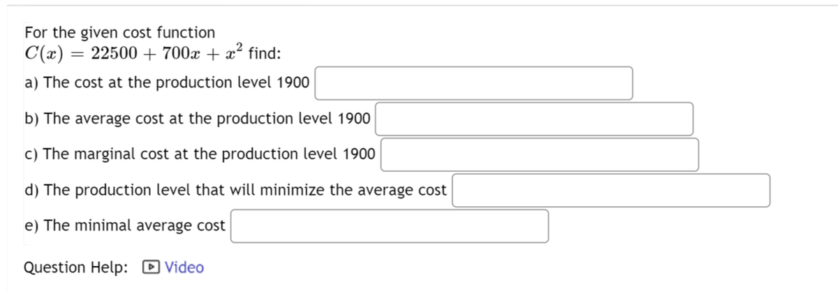 For the given cost function
C(x) =
22500 + 700x + x² find:
a) The cost at the production level 1900
b) The average cost at the production level 1900
c) The marginal cost at the production level 1900
d) The production level that will minimize the average cost
e) The minimal average cost
Question Help:
=
Video