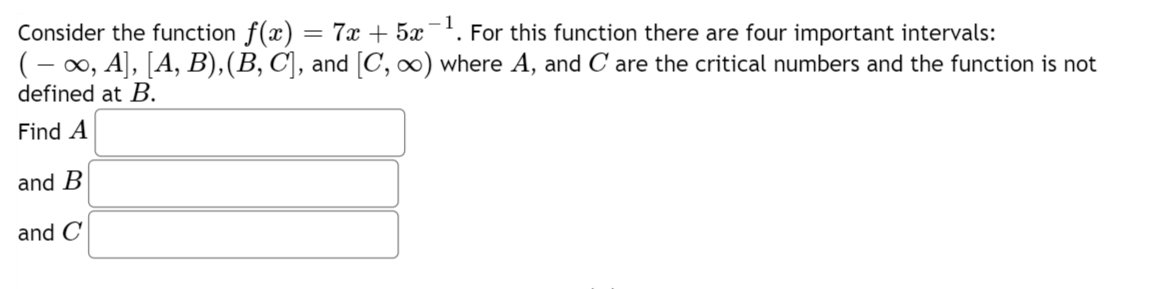 Consider the function f(x)
=
7x + 5x-¹. For this function there are four important intervals:
( − ∞, A], [A, B), (B, C], and [C, ∞) where A, and C are the critical numbers and the function is not
defined at B.
Find A
and B
and C