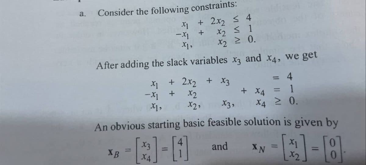 a.
Consider the following constraints:
+ 2x₂ ≤ 4
+
X2 ≤ 1
X2 ≥ 0.
X1
-X1
After adding the slack variables x3
XB
X1,
=
+ 2x₂ + x3
X1
-X1 + x2
X1,
x2,
and
X4, we get
4
= 1
≥ 0.
+ X4
X4
x3,
An obvious starting basic feasible solution is given by
--B-0
and
X4
XN
=
=
1-8
=
X1
x2