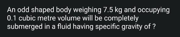 An odd shaped body weighing 7.5 kg and occupying
0.1 cubic metre volume will be completely
submerged in a fluid having specific gravity of ?