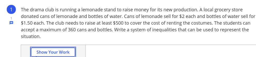 1
The drama club is running a lemonade stand to raise money for its new production. A local grocery store
donated cans of lemonade and bottles of water. Cans of lemonade sell for $2 each and bottles of water sell for
1
$1.50 each. The club needs to raise at least $500 to cover the cost of renting the costumes. The students can
accept a maximum of 360 cans and bottles. Write a system of inequalities that can be used to represent the
situation.
Show Your Work
