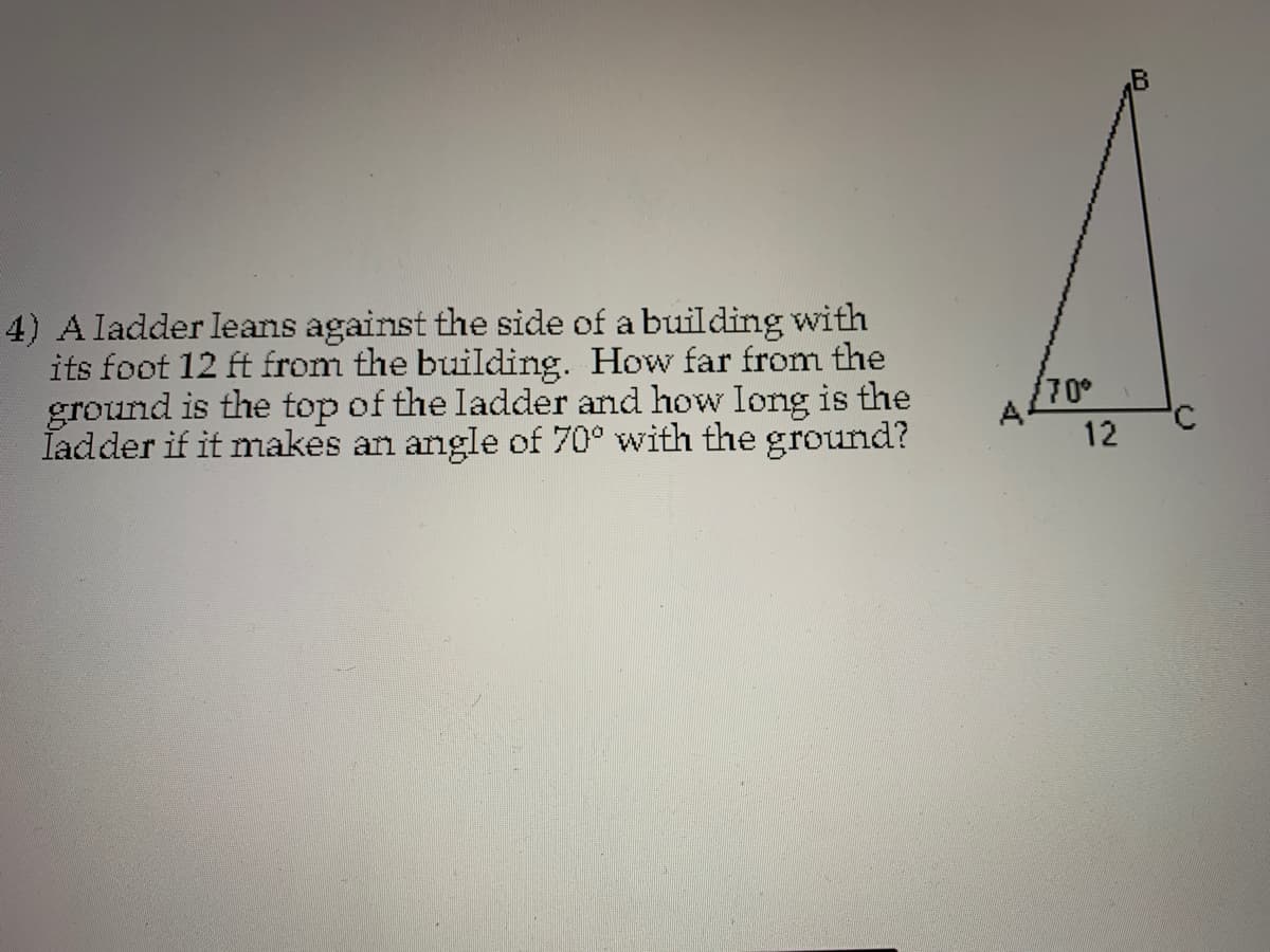 4) A ladder leans against the side of a building with
its foot 12 ft from the building. How far from the
ground is the top of the ladder and how long is the
Iadder if it makes an angle of 70° with the ground?
70°
A
12
