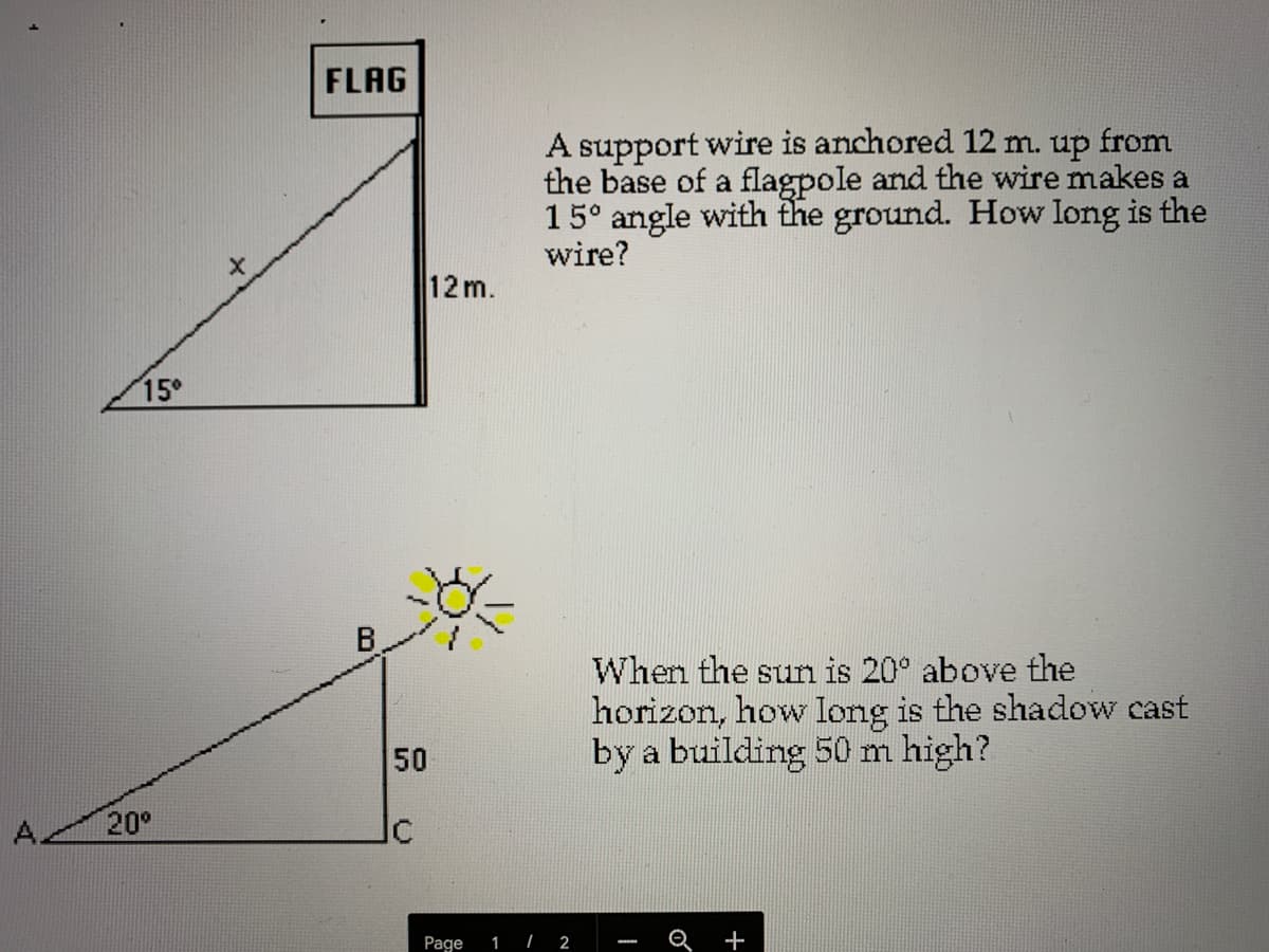 FLAG
A support wire is anchored 12 m. up from
the base of a flagpole and the wire makes a
15° angle with the ground. How Iong is the
wire?
12m.
15°
When the sun is 20° above the
horizon, how long is the shadow cast
by a building 50 m high?
50
A.
20°
Ic
Page
| 2
Q
+
1
