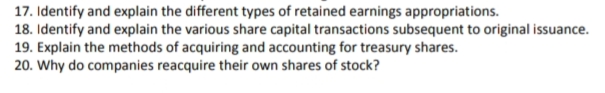 17. Identify and explain the different types of retained earnings appropriations.
18. Identify and explain the various share capital transactions subsequent to original issuance.
19. Explain the methods of acquiring and accounting for treasury shares.
20. Why do companies reacquire their own shares of stock?
