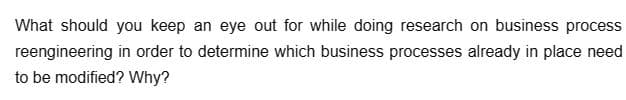 What should you keep an eye out for while doing research on business process
reengineering in order to determine which business processes already in place need
to be modified? Why?