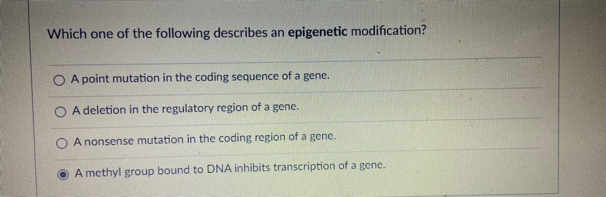 Which one of the following describes an epigenetic modification?
A point mutation in the coding sequence of a gene.
A deletion in the regulatory region of a genc.
A nonsense mutation in the coding region of a gene.
O A methyl group bound to DNA inhibits transcription of a gene.
