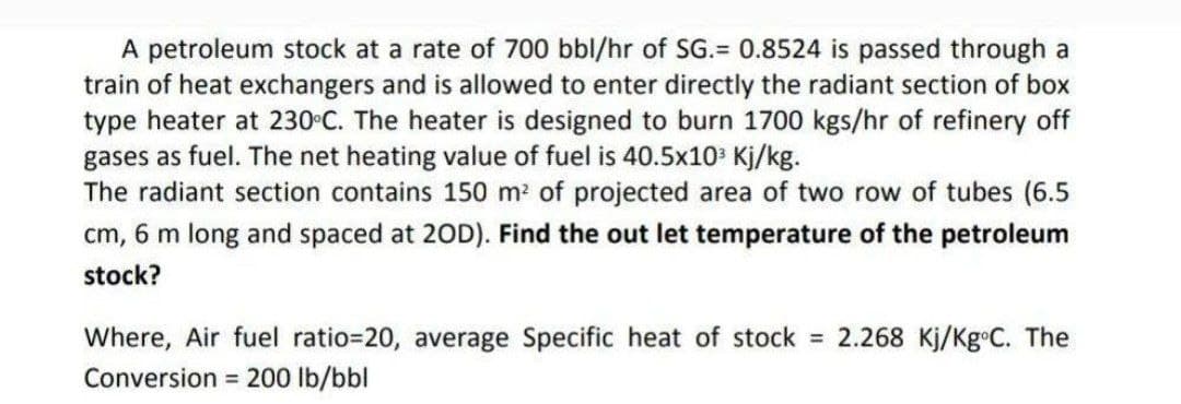 A petroleum stock at a rate of 700 bbl/hr of SG.= 0.8524 is passed through a
train of heat exchangers and is allowed to enter directly the radiant section of box
type heater at 230 C. The heater is designed to burn 1700 kgs/hr of refinery off
gases as fuel. The net heating value of fuel is 40.5x10 Kj/kg.
The radiant section contains 150 m2 of projected area of two row of tubes (6.5
cm, 6 m long and spaced at 20D). Find the out let temperature of the petroleum
stock?
Where, Air fuel ratio=20, average Specific heat of stock = 2.268 Kj/Kg C. The
Conversion = 200 lb/bbl
