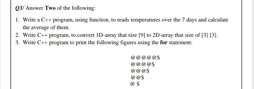 Q3/ Answer Two of the following:
1. Write a C++ program, using function, to reads temperatures over the 7 days and calculate
the average of them.
2. Write C++ program, to convert 1D-array that size [9] to 2D-array that size of [3] [3].
3. Write C++ program to print the following figures using the for statement:
@ @ @ @ @$
@ @ @ @$
@ @ @$
@ @$
@
