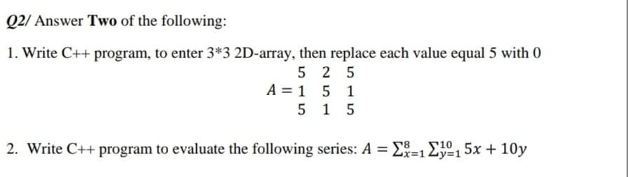 Q2/ Answer Two of the following:
1. Write C++ program, to enter 3*3 2D-array, then replace each value equal 5 with 0
5 2 5
A = 1 5 1
5 1 5
2. Write C++ program to evaluate the following series: A = E=1Ey=15x + 10y
