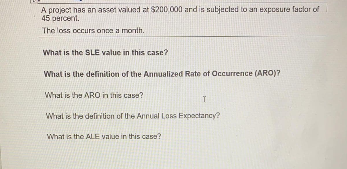 A project has an asset valued at $200,000 and is subjected to an exposure factor of
45 percent.
The loss occurs once a month.
What is the SLE value in this case?
What is the definition of the Annualized Rate of Occurrence (ARO)?
What is the ARO in this case?
What is the definition of the Annual Loss Expectancy?
What is the ALE value in this case?
