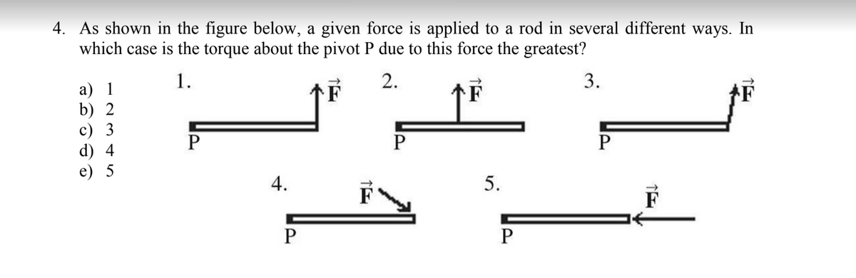 4. As shown in the figure below, a given force is applied to a rod in several different ways. In
which case is the torque about the pivot P due to this force the greatest?
1.
2.
3.
а) 1
b) 2
c) 3
d) 4
e) 5
P
P
P
4.
F
F
P
5.
