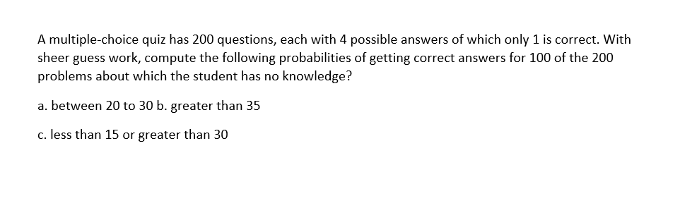 A multiple-choice quiz has 200 questions, each with 4 possible answers of which only 1 is correct. With
sheer guess work, compute the following probabilities of getting correct answers for 100 of the 200
problems about which the student has no knowledge?
a. between 20 to 30 b. greater than 35
c. less than 15 or greater than 30
