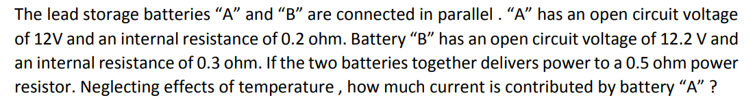 The lead storage batteries "A" and "B" are connected in parallel . "A" has an open circuit voltage
of 12V and an internal resistance of 0.2 ohm. Battery "B" has an open circuit voltage of 12.2 V and
an internal resistance of 0.3 ohm. If the two batteries together delivers power to a 0.5 ohm power
resistor. Neglecting effects of temperature , how much current is contributed by battery "A" ?
