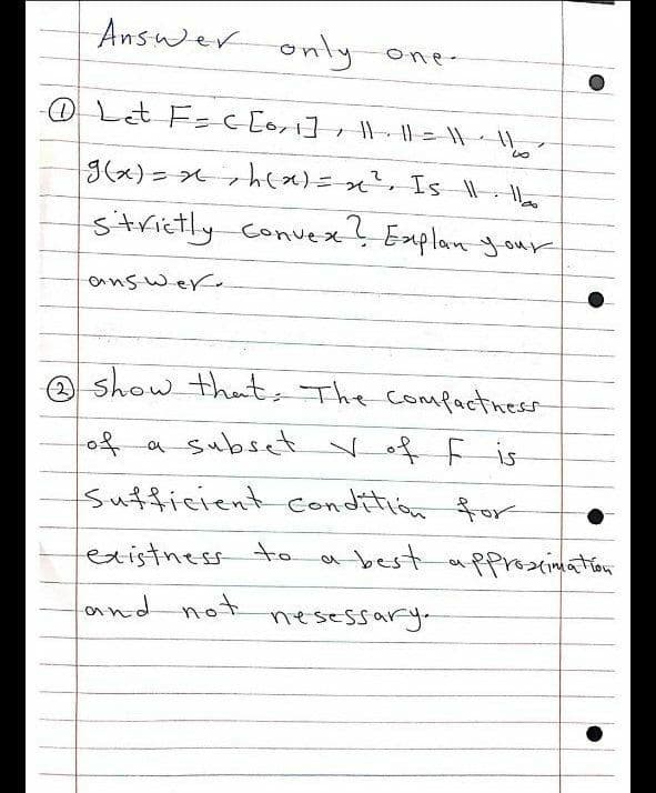 Answer
only one -
OLt F= c [ort], || = | - ||
%3D
strictly Convex! Explan y our
answer.
A show theant, The compactness
of a subset Vof f is
Sufficient condition for
existness to
a best
pproxsinmation
and not
nesessary.
