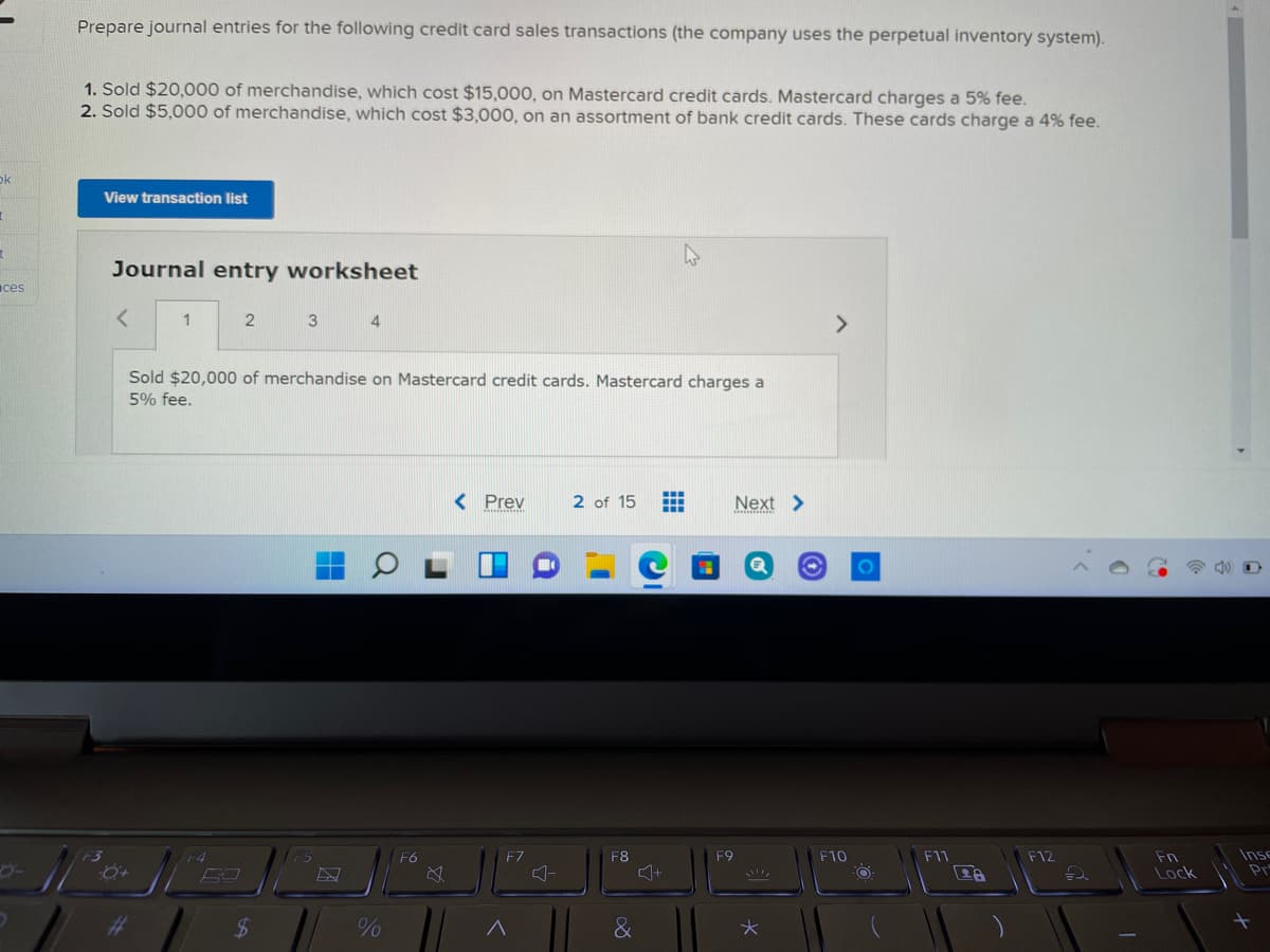 Prepare journal entries for the following credit card sales transactions (the company uses the perpetual inventory system).
1. Sold $20,000 of merchandise, which cost $15,000, on Mastercard credit cards. Mastercard charges a 5% fee.
2. Sold $5,000 of merchandise, which cost $3,000, on an assortment of bank credit cards. These cards charge a 4% fee.
ok
View transaction list
Journal entry worksheet
ces
1
3
4
<>
Sold $20,000 of merchandise on Mastercard credit cards. Mastercard charges a
5% fee.
< Prev
2 of 15
...
...
Next >
Inse
Pr
F9
F11
F12
Fn
Lock
+4
F6
F7
F8
F10
%23
&
